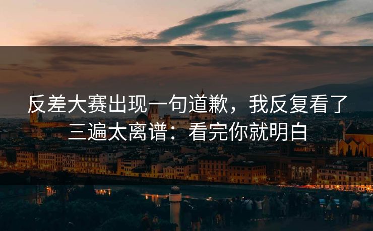 反差大赛出现一句道歉，我反复看了三遍太离谱：看完你就明白