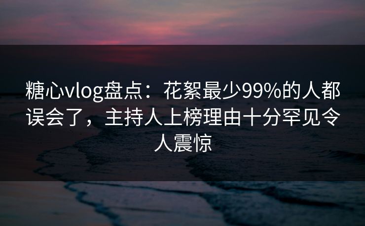 糖心vlog盘点:花絮最少99%的人都误会了,主持人上榜理由十分罕见令人震惊