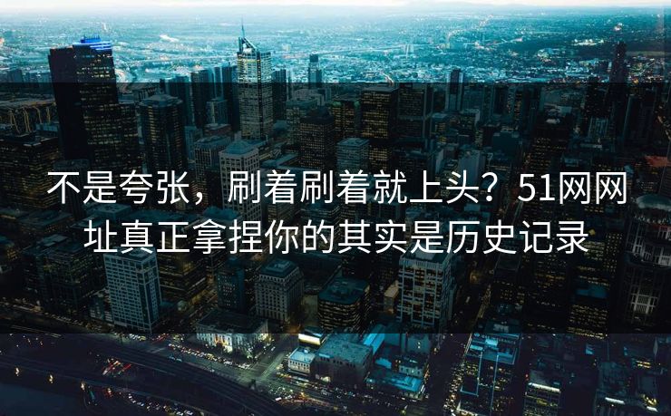 不是夸张，刷着刷着就上头？51网网址真正拿捏你的其实是历史记录