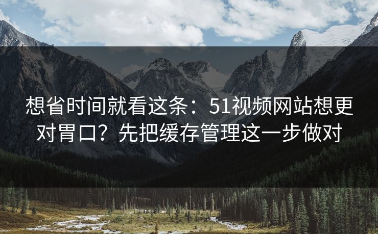 想省时间就看这条：51视频网站想更对胃口？先把缓存管理这一步做对