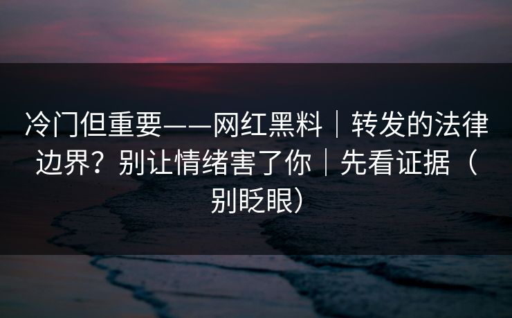 冷门但重要——网红黑料|转发的法律边界?别让情绪害了你|先看证据(别眨眼)