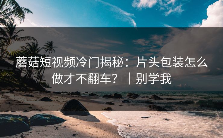 蘑菇短视频冷门揭秘:片头包装怎么做才不翻车?|别学我