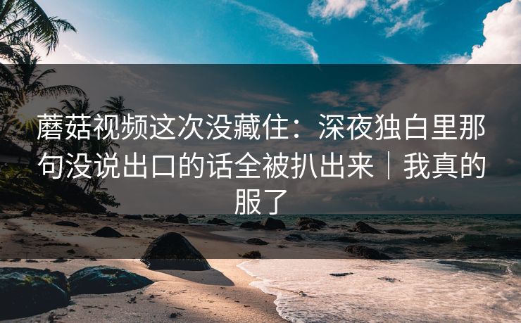 蘑菇视频这次没藏住:深夜独白里那句没说出口的话全被扒出来|我真的服了