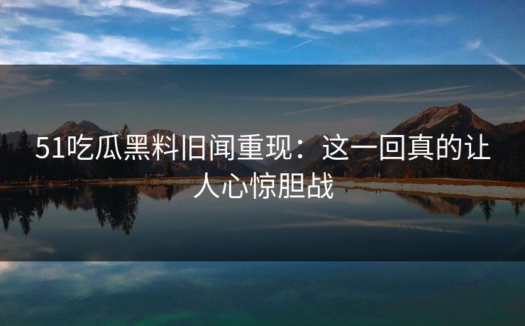 51吃瓜黑料旧闻重现：这一回真的让人心惊胆战